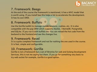 7. Framework: Beego
At the end of the course the framework is mentioned, it has a MVC model that
is worth using. If you install bee this helps a lot to accelerate the development.
It has its own ORM.
8. Framework: Buffalo
Use the Gorilla toolkit to manage routes, sessions, cookies, etc. It is also
compatible with the pop ORM which supports MySQL / MariaDB, PostgreSQL
and SQLite. If you run it with buffalo dev You can reload the hot code from the
backend to the frontend and see the changes live.
9. Framework: Revel
It is a quite complete framework and not for nothing the one used in the course.
It is fast, simple and configurable.
10. Framework: Gorilla
Gorilla is not a framework but a set of libraries for web and Golang Development
Services, this is not me saying but them. If you go for something very basic to
try web socket for example, Gorilla is a good option.
 
