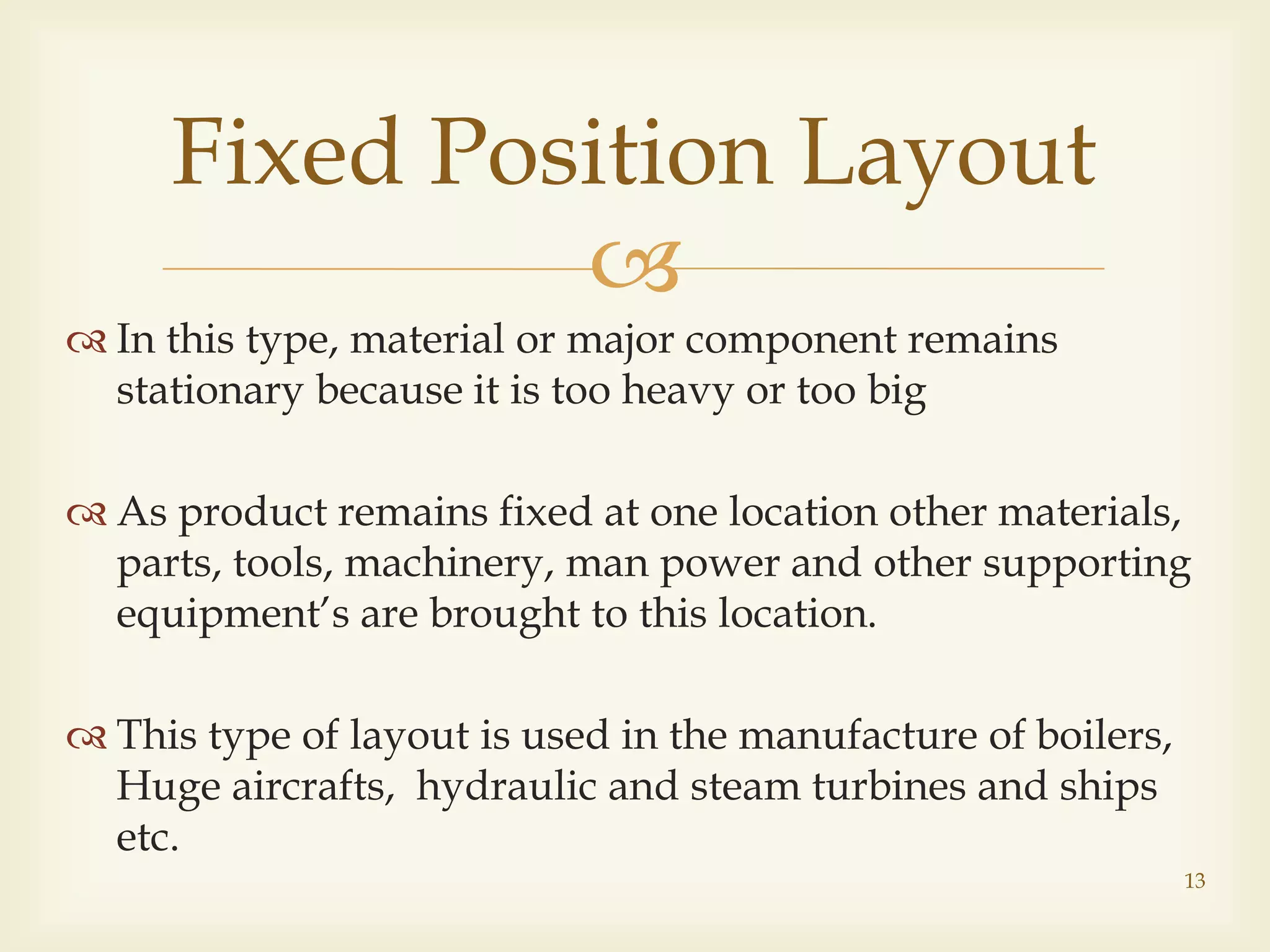 
 In this type, material or major component remains
stationary because it is too heavy or too big
 As product remains fixed at one location other materials,
parts, tools, machinery, man power and other supporting
equipment’s are brought to this location.
 This type of layout is used in the manufacture of boilers,
Huge aircrafts, hydraulic and steam turbines and ships
etc.
Fixed Position Layout
13
 