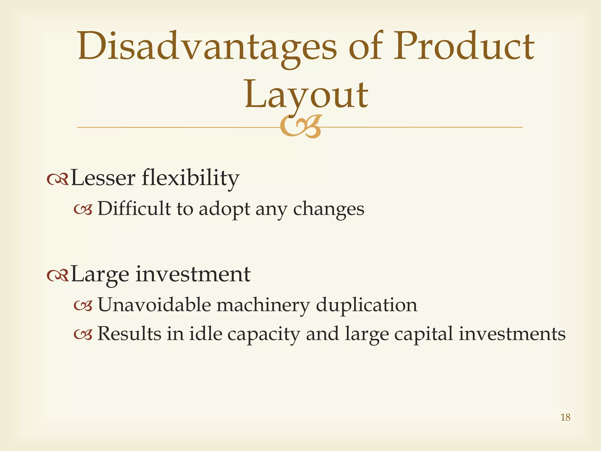 
Lesser flexibility
 Difficult to adopt any changes
Large investment
 Unavoidable machinery duplication
 Results in idle capacity and large capital investments
Disadvantages of Product
Layout
18
 