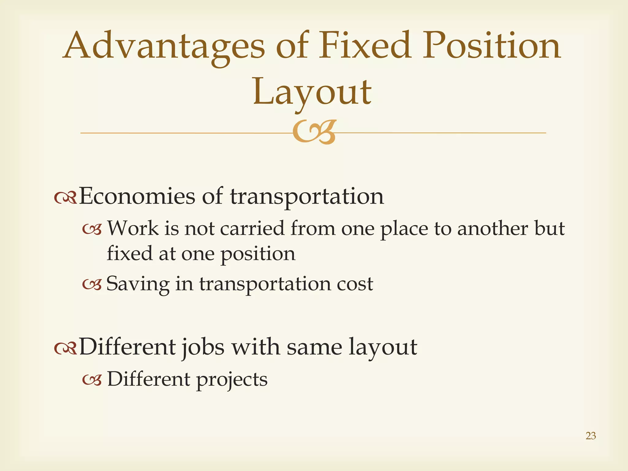 
Economies of transportation
 Work is not carried from one place to another but
fixed at one position
 Saving in transportation cost
Different jobs with same layout
 Different projects
Advantages of Fixed Position
Layout
23
 