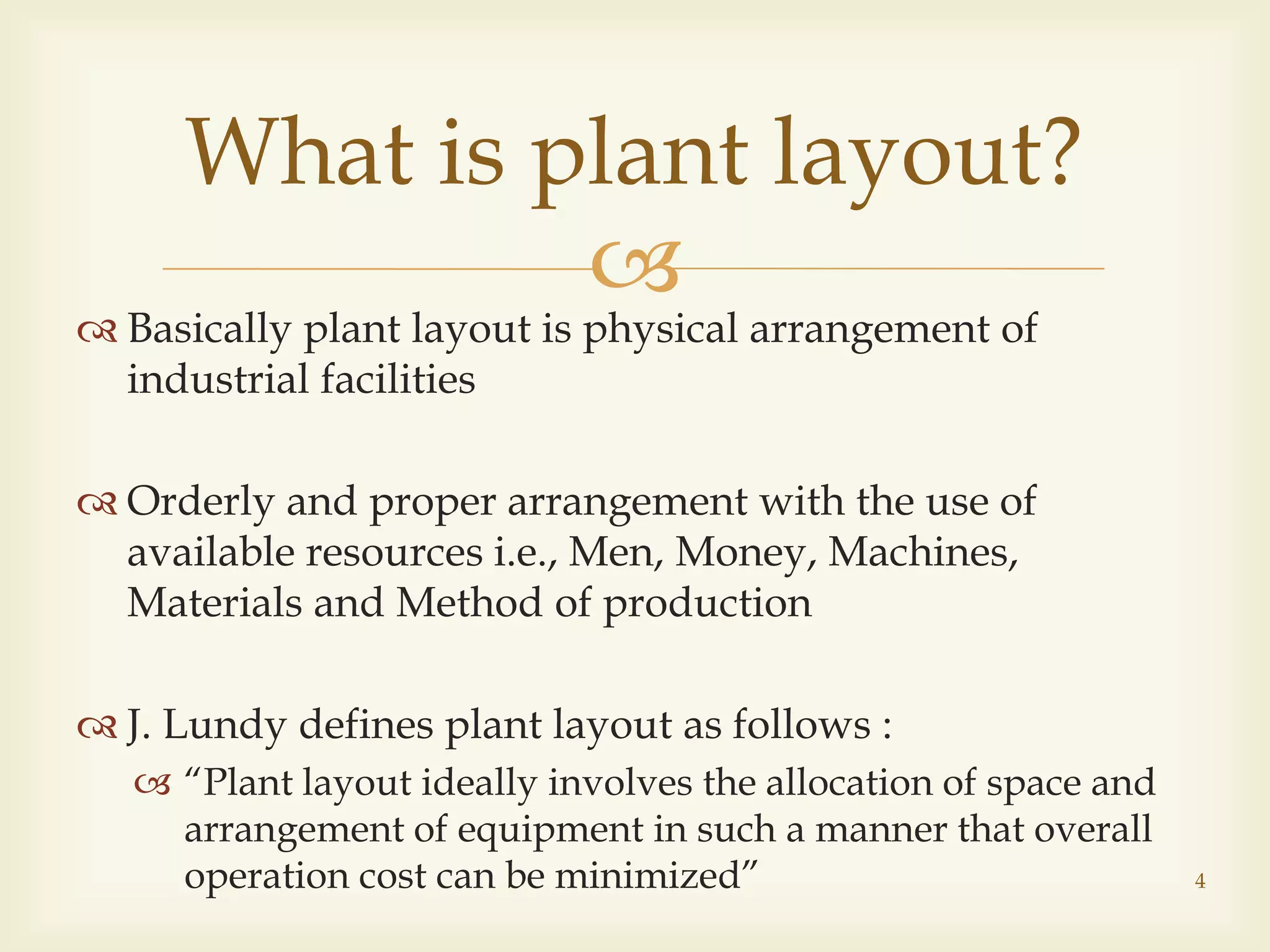 
What is plant layout?
 Basically plant layout is physical arrangement of
industrial facilities
 Orderly and proper arrangement with the use of
available resources i.e., Men, Money, Machines,
Materials and Method of production
 J. Lundy defines plant layout as follows :
 “Plant layout ideally involves the allocation of space and
arrangement of equipment in such a manner that overall
operation cost can be minimized” 4
 
