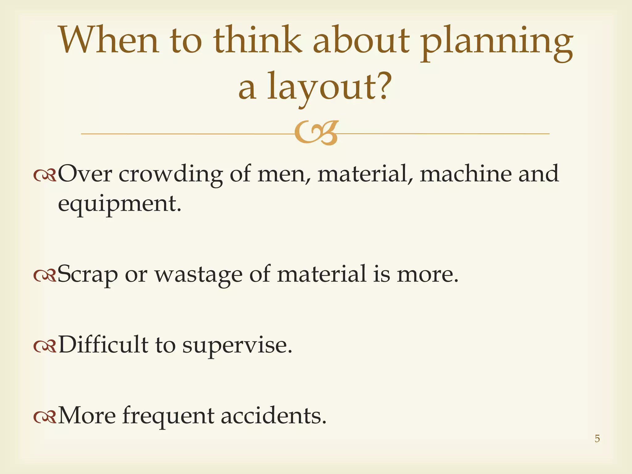 
Over crowding of men, material, machine and
equipment.
Scrap or wastage of material is more.
Difficult to supervise.
More frequent accidents.
When to think about planning
a layout?
5
 