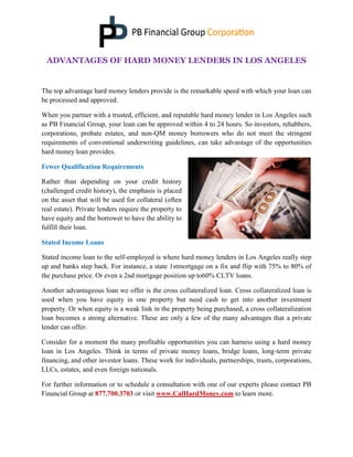 ADVANTAGES OF HARD MONEY LENDERS IN LOS ANGELES
The top advantage hard money lenders provide is the remarkable speed with which your loan can
be processed and approved.
When you partner with a trusted, efficient, and reputable hard money lender in Los Angeles such
as PB Financial Group, your loan can be approved within 4 to 24 hours. So investors, rehabbers,
corporations, probate estates, and non-QM money borrowers who do not meet the stringent
requirements of conventional underwriting guidelines, can take advantage of the opportunities
hard money loan provides.
Fewer Qualification Requirements
Rather than depending on your credit history
(challenged credit history), the emphasis is placed
on the asset that will be used for collateral (often
real estate). Private lenders require the property to
have equity and the borrower to have the ability to
fulfill their loan.
Stated Income Loans
Stated income loan to the self-employed is where hard money lenders in Los Angeles really step
up and banks step back. For instance, a state 1stmortgage on a fix and flip with 75% to 80% of
the purchase price. Or even a 2nd mortgage position up to60% CLTV loans.
Another advantageous loan we offer is the cross collateralized loan. Cross collateralized loan is
used when you have equity in one property but need cash to get into another investment
property. Or when equity is a weak link in the property being purchased, a cross collateralization
loan becomes a strong alternative. These are only a few of the many advantages that a private
lender can offer.
Consider for a moment the many profitable opportunities you can harness using a hard money
loan in Los Angeles. Think in terms of private money loans, bridge loans, long-term private
financing, and other investor loans. These work for individuals, partnerships, trusts, corporations,
LLCs, estates, and even foreign nationals.
For further information or to schedule a consultation with one of our experts please contact PB
Financial Group at 877.700.3703 or visit www.CalHardMoney.com to learn more.
 