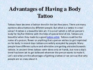 Advantages of Having a Body
Tattoo
Tattoos have become a fashion trend in the last few years. There are many
opinions about tattoos by different people. But what is a tattoo in a real
sense? A tattoo is a beautiful skin art. It is an art which is left on person’s
body for his/her lifetime with the help of special kind of ink. Tattoos are
beautiful when they made by a good tattoo artist. Tattoos could be the
name of a person, flower or anything that a person wishes to get imprinted
on his body. In recent days tattoos are widely accepted by people. Many
people have different culture and ethnicities are getting attracted towards
tattoos. In ancient times tattoos were done only on hands, but now a day’s
trend has been set to get tattooed wherever the person wants to make it.
Let’s see what are the advantages of getting a tattoo or we can say that why
people are so crazy about it.
 