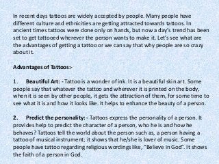 In recent days tattoos are widely accepted by people. Many people have
different culture and ethnicities are getting attracted towards tattoos. In
ancient times tattoos were done only on hands, but now a day’s trend has been
set to get tattooed wherever the person wants to make it. Let’s see what are
the advantages of getting a tattoo or we can say that why people are so crazy
about it.
Advantages of Tattoos:-
1. Beautiful Art: - Tattoo is a wonder of ink. It is a beautiful skin art. Some
people say that whatever the tattoo and wherever it is printed on the body,
when it is seen by other people, it gets the attraction of them, for some time to
see what it is and how it looks like. It helps to enhance the beauty of a person.
2. Predict the personality: - Tattoos express the personality of a person. It
provides help to predict the character of a person, who he is and how he
behaves? Tattoos tell the world about the person such as, a person having a
tattoo of musical instrument; it shows that he/she is lover of music. Some
people have tattoo regarding religious wordings like, “Believe in God”. It shows
the faith of a person in God.
 