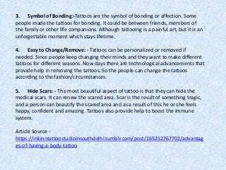 3. Symbol of Bonding:-Tattoos are the symbol of bonding or affection. Some
people made the tattoos for bonding. It could be between friends, members of
the family or other life companions. Although tattooing is a painful art, but it is an
unforgettable moment which stays lifetime.
4. Easy to Change/Remove: - Tattoos can be personalized or removed if
needed. Since people keep changing their minds and they want to make different
tattoos for different seasons. Now days there are technological advancements that
provide help in removing the tattoos. So the people can change the tattoos
according to the fashion/circumstances.
5. Hide Scars: - The most beautiful aspect of tattoo is that they can hide the
medical scars. It can renew the scared area. Scar is the result of something tragic,
and a person can beautify the scared area and as a result of this he or she feels
happy, confident and amazing. Tattoos also provide help to boost the immune
system.
Article Source -
https://inkinntattoostudioinsouthdelhi.tumblr.com/post/165252767702/advantag
es-of-having-a-body-tattoo
 