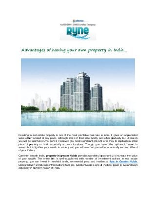Advantages of having your own property in India…

Investing in real estate property is one of the most profitable business in India. It gives an appreciated
value either located at any place, although some of them rise rapidly and other gradually but ultimately
you will get gainful returns from it. However, you need significant amount of money to capitalize a small
piece of property or land, especially at prime locations. Though, you have other options to invest in
assets, but it dignifies your wealth in society and you will also find yourself economically secured till end
of your lifetime.
Currently in north India, property in greater Noida provides wonderful opportunity to increase the value
of your wealth. The entire belt is well-established with number of investment options in real estate
property, you can invest in freehold lands, commercial plots and residential flats in Greater Noida.
Colonized with world-class infrastructural facilities, Greater Noida is one of the best place to live and work
especially in northern region of India.

 