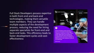 2
Full Stack Developers possess expertise
in both front-end and back-end
technologies, making them versatile
team members. They can handle
multiple aspects of the development
process, reducing the need for hiring
separate specialists for front-end and
back-end tasks. This efficiency leads to
faster development cycles and cost-
effectiveness