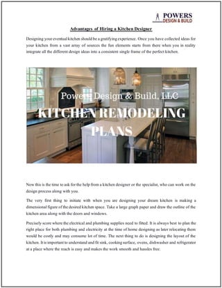 Advantages of Hiring a Kitchen Designer
Designing your eventualkitchen should be a gratifyingexperience. Once you have collected ideas for
your kitchen from a vast array of sources the fun elements starts from there when you in reality
integrate all the different design ideas into a consistent single frame of the perfect kitchen.
Now this is the time to ask for the help from a kitchen designer or the specialist, who can work on the
design process along with you.
The very first thing to initiate with when you are designing your dream kitchen is making a
dimensionalfigure of the desired kitchen space. Take a large graph paper and draw the outline of the
kitchen area along with the doors and windows.
Precisely score where the electrical and plumbing supplies need to fitted. It is always best to plan the
right place for both plumbing and electricity at the time of home designing as later relocating them
would be costly and may consume lot of time. The next thing to do is designing the layout of the
kitchen. Itis importantto understand and fit sink, cookingsurface, ovens, dishwasher and refrigerator
at a place where the reach is easy and makes the work smooth and hassles free.
 