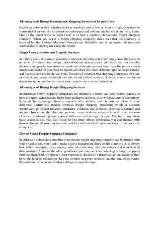 Advantages of Hiring International Shipping Services to Export Cars
Exporting automobiles, whether in large numbers, just a few or even a single, you need to
ensure that it arrives at its destination undamaged and without any hassles from the customs.
One of the safest ways to export cars is to hire a reputed international freight shipping
company. When you select a freight shipping company, make sure that the company is
licensed by the Federal Maritime Commission Parallelly and is authorized to transport
automobiles to any region across the world.

Cargo Transportation and Logistic Services
In today’s world it is almost possible to transport anything and everything across the world in
no time. Advanced technology, state-of-the-art infrastructure and facilities, innumerable
solutions and people who know the inside out of freight services have made the process much
simpler and faster. If you want to export cars, then you have different types of cargo transfer
and logistics services to choose from. The type of solutions that shipping companies offer are
air freight, sea cargo, rail freight and roll on and roll off services. You can choose a solution
depending upon how fast you want your cargo to arrive at its destination.

Advantages of Hiring Freight Shipping Services
International freight shipping companies are definitely a better and safer option when you
have to export valuable cars. Right from pickup to delivery, they will take care of everything.
Some of the advantages these companies offer include; port to port and door to door
deliveries, secure and reliable overseas freight shipping, processing goods at customs
warehouses, ports and railways, insurance solutions and services, personal assistance and
support throughout the shipping process, cargo tracking services in real time, customs
clearance, container options, express deliveries and storage services. The best thing about
these companies is, you don’t have to visit their offices personally, you can interact with
them online for all your requirements and they will send their representatives to visit your site
if required.

How to Select Freight Shipping Company?
In order to be absolutely sure that your chosen freight shipping company can be trusted with
your prized assets, you need to make a good background check on the company. It is always
best to hire to export cars company only after checking their credentials and reputation in
their industry. Some of the other guidelines you can use when selecting a freight shipping
firm are; their field of expertise, their experience, the kind of infrastructure and facilities they
have, the kind of technology they use in their customer services and the kind of guarantee
they offer in the event of accidents, delays or cargo damage.
 
