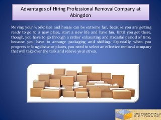Advantages of Hiring Professional Removal Company at
Abingdon
Moving your workplace and house can be extreme fun, because you are getting
ready to go to a new place, start a new life and have fun. Until you get there,
though, you have to go through a rather exhausting and stressful period of time,
because you have to arrange packaging and shifting. Especially when you
progress in long-distance places, you need to select an effective removal company
that will take over the task and relieve your stress.
 