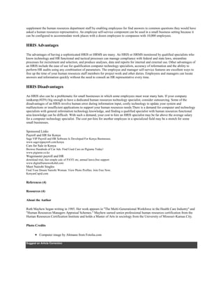 supplement the human resources department staff by enabling employees for find answers to common questions they would have
asked a human resources representative. An employee self-service component can be used in a small business setting because it
can be configured to accommodate work places with a dozen employees to companies with 10,000 employees.
HRIS Advantages
The advantages of having a sophisticated HRIS or HRMS are many. An HRIS or HRMS monitored by qualified specialists who
know technology and HR functional and tactical processes can manage compliance with federal and state laws, streamline
processes for recruitment and selection, and produce analyses, data and reports for internal and external use. Other advantages of
an HRIS include the ease of use for qualification computer technology specialists, accuracy of information and the ability to
perform HR audits using any combination of parameters. The employee and manager self-service features are excellent ways to
free up the time of your human resources staff members for project work and other duties. Employees and managers can locate
answers and information quickly without the need to consult an HR representative every time.
HRIS Disadvantages
An HRIS also can be a problematic for small businesses in which some employees must wear many hats. If your company
isn&amp;#039;t big enough to have a dedicated human resources technology specialist, consider outsourcing. Some of the
disadvantages of an HRIS involve human error during information input, costly technology to update your system and
malfunctions or insufficient applications to support your human resources needs.There is a demand for computer and technology
specialists with general information technology knowledge, and finding a qualified specialist with human resources functional
area knowledge can be difficult. With such a demand, your cost to hire an HRIS specialist may be far above the average salary
for a computer technology specialist. The cost per-hire for another employee in a specialized field may be a stretch for some
small businesses.
Sponsored Links
Payroll and HR for Kenya
Sage VIP Payroll and HR Software Is Developed For Kenya Businesses.
www.sagevippayroll.com/kenya
Cars for Sale in Kenya
Browse Hundreds of Car Ads. Find Used Cars on Pigiame Today!
www.pigiame.co.ke
Wagemaster payroll and HR
download trial, fast simple calc of PAYE etc, annual leave,free support
www.digitalframeworksltd.com
Meet Nairobi Singles
Find Your Dream Nairobi Woman. View Photo Profiles. Join Free Now.
KenyanCupid.com
References (4)
Resources (4)
About the Author
Ruth Mayhew began writing in 1985. Her work appears in "The Multi-Generational Workforce in the Health Care Industry" and
"Human Resources Managers Appraisal Schemes." Mayhew earned senior professional human resources certification from the
Human Resources Certification Institute and holds a Master of Arts in sociology from the University of Missouri-Kansas City.
Photo Credits
Computer image by Altmann from Fotolia.com
Suggest an Article Correction
 