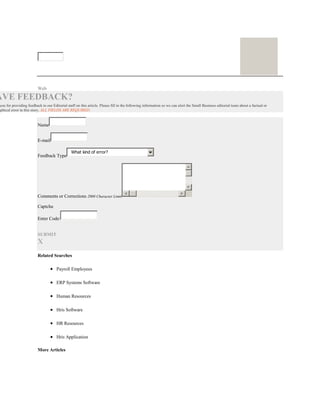 Web
AVE FEEDBACK?
you for providing feedback to our Editorial staff on this article. Please fill in the following information so we can alert the Small Business editorial team about a factual or
aphical error in this story. ALL FIELDS ARE REQUIRED.
Name
E-mail
Feedback Type
What kind of error?
Comments or Corrections 2000 Character Limit
Captcha
Enter Code:
SUBMIT
X
Related Searches
Payroll Employees
ERP Systems Software
Human Resources
Hris Software
HR Resources
Hris Application
More Articles
 