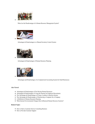 What Are the Disadvantages of a Human Resource Management System?
Advantages & Disadvantages to a Manual Inventory Control System
Advantages & Disadvantages of Human Resource Planning
Advantages and Disadvantages of a Computerized Accounting System for Small Businesses
Also Viewed
Advantages & Disadvantages of Not Having Human Resources
Advantages & Disadvantages of Using the Internet for Employee Recruitment
The Advantages & Disadvantages of Using a Lockbox Collection System
The Advantages & Disadvantages of Outsourcing a Computer for a Company
A Definition of Human Resource Planning
What Internal Environmental Changes Have Influenced Human Resource Systems?
Related Topics
How to Start a Customer Service Consulting Business
How to Provide Customer Support
 