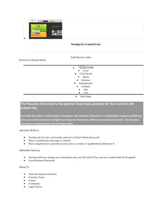Wording for a Launch Event
Small Business Index
Powered by Demand Media
Local
US & World
Sports
Business
Entertainment
Lifestyle
Jobs
Cars
Real Estate
The Houston Chronicle is the premier local news provider for the country's 4th
largest city.
Currently the nation's sixth-largest newspaper, the Houston Chronicle is a multimedia company publishing
print and online products in English and Spanish that reach millions of people each month. The Houston
Chronicle is owned by the Hearst Corporation.
Advertise With Us
Purchase ads for web, social media, and print via Hearst Media Services
Place a classified ad in the paper or online
Place a targeted ad in a speciality section such as a weekly or neighborhood publication
Subscriber Services
Get home delivery, manage your subscription, pay your bill with EZ Pay, and set a vacation hold for the paper
Local Business Directory
About Us
About the Houston Chronicle
Executive Team
Careers
Community
Legal Notices
 