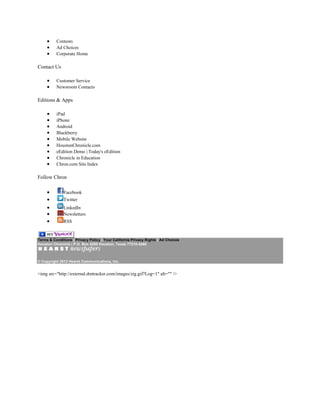 Contests
Ad Choices
Corporate Home
Contact Us
Customer Service
Newsroom Contacts
Editions & Apps
iPad
iPhone
Android
Blackberry
Mobile Website
HoustonChronicle.com
eEdition Demo | Today's eEdition
Chronicle in Education
Chron.com Site Index
Follow Chron
Facebook
Twitter
LinkedIn
Newsletters
RSS
Terms & Conditions | Privacy Policy | Your California Privacy Rights | Ad Choices
Houston Chronicle | P.O. Box 4260 Houston, Texas 77210-4260
© Copyright 2013 Hearst Communications, Inc.
<img src="http://external.dmtracker.com/images/zig.gif?Log=1" alt="" />
 