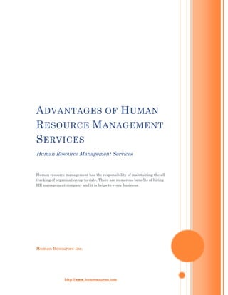 Advantages of Human Resource Management ServicesHuman Resource Management ServicesHuman resource management has the responsibility of maintaining the all tracking of organization up-to-date. There are numerous benefits of hiring HR management company and it is helps to every business.Human Resources Inc.<br />Advantages of Human Resource Management Services<br />Human Resource Management Services<br />Human resource management is a essential need of business. People are the most precious resource of any business, and the benefits of HR management services can never be overrated. It deals with managing human resources for businesses.<br />HR management takes care of the complete human resource tasks of a company, and is offered by a professional employer organization (PEO).  HR management keeping track of services such as human resources administration, payroll & tax administration, employee benefits administration, workers compensation, risk management services and support as well as regulatory and government compliance, and recruitment and selection services. Whether your organization is large, med-sized or small, HR solutions can accommodate to your needs.  Human resource management is also helps you to monitor employee performance.<br />One of the vital advantages of HR management is that they are generally cost effective, making them reasonable for any kind of organization. Innovative working processes and modern technologies enable PEOs to offer comprehensive human resource management solutions and take over the entire HR responsibilities of a company. Apart from saving costs and reform business processes, HR management solutions also help businesses concentrate on their core processes without having to divert their attention to keeping their staff happy.<br />Human resource management solutions are generally extremely adaptive to the needs of client companies. The benefits of these services are so huge that it makes sense for businesses to hand over staffing and employee management to a dedicated PEO rather than take up the vast duty on their own.<br />Human Resources Inc. a Human Resource Management company always able to give worth return on investment to any organization or business to achieve success. If you have any query or question feel free to contact at http://www.humresources.com<br />