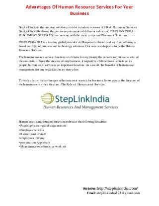 Advantages Of Human Resource Services For Your
Business
StepLinkIndia is the one stop solution provider in indore in terms of HR & Placement Services.
StepLinkIndia Realizing the precise requirements of different industries, STEPLINKINDIA
PLACEMENT SERVICES has come up with the most competent Placement Solutions.
STEPLINKINDIA is a leading global provider of Manpower solution and services, offering a
broad portfolio of business and technology solutions. Our core area happens to be the Human
Resource Services.
The human resource service function is to blame for organising the persons (or human assets) of
the association. Since the success of any business, irrespective of dimensions, counts on its
people, human asset service is an important function. As a result, the benefits of human asset
management for any organization are many due.

To realise better the advantages of human asset service for business, let us gaze at the function of
the human asset service function. The Role of Human asset Services.

Human asset administration function embraces the following localities:
• Payroll processing and wage matters
• Employee benefits
• Recruitment of staff
• employees training
• presentation Appraisals
• Maintenance of affirmative work air

Website: http://steplinkindia.com/
Email: steplinkindia123@gmail.com

 