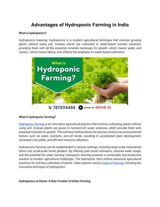 Advantages of Hydroponic Farming in India
What is hydroponics?
Hydroponics meaning: Hydroponics is a modern agricultural technique that involves growing
plants without using soil. Instead, plants are cultivated in water-based nutrient solutions,
providing them with all the essential minerals necessary for growth. which means water, and
"ponos," which means labour, and reflects the emphasis on water-based cultivation.
What is hydroponic farming?
Hydroponic farming is an innovative agricultural practice that involves cultivating plants without
using soil. Instead, plants are grown in nutrient-rich water solutions, which provide them with
essential minerals for growth. This soil-less method allows for precise control over environmental
factors such as water, nutrients, and pH levels, resulting in accelerated plant development,
increased crop yields, and efficient resource utilization.
Hydroponics farming can be implemented in various settings, including large-scale commercial
farms and small-scale home gardens. By offering year-round cultivation, reduced water usage,
and the potential for urban farming, hydroponic farming presents a sustainable and productive
solution to modern agricultural challenges. The hydroponic farm utilizes advanced agricultural
practices for soil-less cultivation of plants. India explores various types of farming, including the
innovative technique of hydroponics.
Hydroponics at Home: A New Frontier in Urban Farming
 