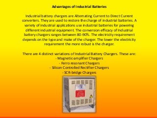 Advantages of Industrial Batteries

  Industrial battery chargers are Alternating Current to Direct Current
converters. They are used to restore the charge of industrial batteries. A
 variety of industrial applications use industrial batteries for powering
  different industrial equipment. The conversion efficacy of Industrial
 battery chargers ranges between 80-90%. The electricity requirement
depends on the type and make of the charger. The lower the electricity
              requirement the more robust is the charger.

There are 4 distinct variations of Industrial Battery Chargers. These are:
                       - Magnetic-amplifier Chargers
                          - Ferro resonant Chargers
                  - Silicon Controlled Rectifier Chargers
                             - SCR-bridge Chargers
 