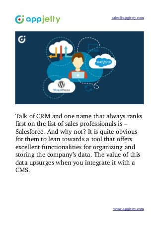 sales@appjetty.com
Talk of CRM and one name that always ranks
first on the list of sales professionals is – 
Salesforce. And why not? It is quite obvious 
for them to lean towards a tool that offers 
excellent functionalities for organizing and 
storing the company’s data. The value of this 
data upsurges when you integrate it with a 
CMS.
www.appjetty.com
 