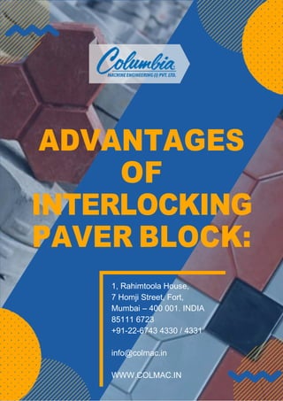 ADVANTAGES
OF
INTERLOCKING
PAVER BLOCK:
1, Rahimtoola House,
7 Homji Street, Fort,
Mumbai – 400 001. INDIA
85111 6723
+91-22-6743 4330 / 4331
info@colmac.in
WWW.COLMAC.IN
 