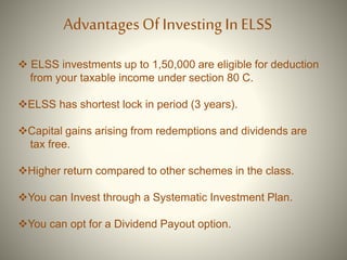  ELSS investments up to 1,50,000 are eligible for deduction
from your taxable income under section 80 C.
ELSS has shortest lock in period (3 years).
Capital gains arising from redemptions and dividends are
tax free.
Higher return compared to other schemes in the class.
You can Invest through a Systematic Investment Plan.
You can opt for a Dividend Payout option.
AdvantagesOf Investing InELSS
 