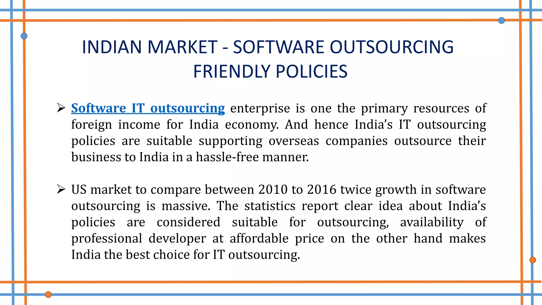 INDIAN MARKET - SOFTWARE OUTSOURCING
FRIENDLY POLICIES
 Software IT outsourcing enterprise is one the primary resources of
foreign income for India economy. And hence India’s IT outsourcing
policies are suitable supporting overseas companies outsource their
business to India in a hassle-free manner.
 US market to compare between 2010 to 2016 twice growth in software
outsourcing is massive. The statistics report clear idea about India’s
policies are considered suitable for outsourcing, availability of
professional developer at affordable price on the other hand makes
India the best choice for IT outsourcing.
 