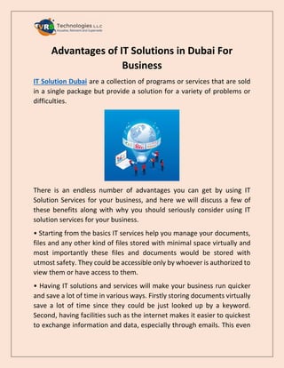 Advantages of IT Solutions in Dubai For
Business
IT Solution Dubai are a collection of programs or services that are sold
in a single package but provide a solution for a variety of problems or
difficulties.
There is an endless number of advantages you can get by using IT
Solution Services for your business, and here we will discuss a few of
these benefits along with why you should seriously consider using IT
solution services for your business.
• Starting from the basics IT services help you manage your documents,
files and any other kind of files stored with minimal space virtually and
most importantly these files and documents would be stored with
utmost safety. They could be accessible only by whoever is authorized to
view them or have access to them.
• Having IT solutions and services will make your business run quicker
and save a lot of time in various ways. Firstly storing documents virtually
save a lot of time since they could be just looked up by a keyword.
Second, having facilities such as the internet makes it easier to quickest
to exchange information and data, especially through emails. This even
 