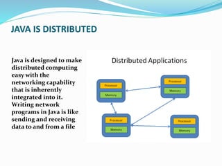 JAVA IS DISTRIBUTED
Java is designed to make
distributed computing
easy with the
networking capability
that is inherently
integrated into it.
Writing network
programs in Java is like
sending and receiving
data to and from a file
 
