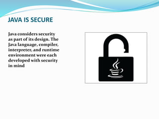 JAVA IS SECURE
Java considers security
as part of its design. The
Java language, compiler,
interpreter, and runtime
environment were each
developed with security
in mind
 