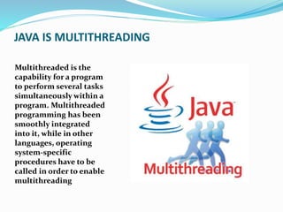 JAVA IS MULTITHREADING
Multithreaded is the
capability for a program
to perform several tasks
simultaneously within a
program. Multithreaded
programming has been
smoothly integrated
into it, while in other
languages, operating
system-specific
procedures have to be
called in order to enable
multithreading
 