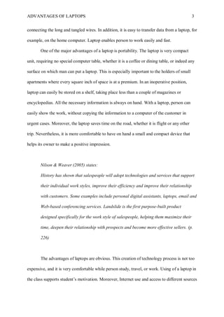 ADVANTAGES OF LAPTOPS 3
connecting the long and tangled wires. In addition, it is easy to transfer data from a laptop, for
example, on the home computer. Laptop enables person to work easily and fast.
One of the major advantages of a laptop is portability. The laptop is very compact
unit, requiring no special computer table, whether it is a coffee or dining table, or indeed any
surface on which man can put a laptop. This is especially important to the holders of small
apartments where every square inch of space is at a premium. In an inoperative position,
laptop can easily be stored on a shelf, taking place less than a couple of magazines or
encyclopedias. All the necessary information is always on hand. With a laptop, person can
easily show the work, without copying the information to a computer of the customer in
urgent cases. Moreover, the laptop saves time on the road, whether it is flight or any other
trip. Nevertheless, it is more comfortable to have on hand a small and compact device that
helps its owner to make a positive impression.
Nilson & Weaver (2005) states:
History has shown that salespeople will adopt technologies and services that support
their individual work styles, improve their efficiency and improve their relationship
with customers. Some examples include personal digital assistants, laptops, email and
Web-based conferencing services. Landslide is the first purpose-built product
designed specifically for the work style of salespeople, helping them maximize their
time, deepen their relationship with prospects and become more effective sellers. (p.
226)
The advantages of laptops are obvious. This creation of technology process is not too
expensive, and it is very comfortable while person study, travel, or work. Using of a laptop in
the class supports student’s motivation. Moreover, Internet use and access to different sources
 