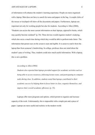 ADVANTAGES OF LAPTOPS 4
of information will enhance the student’s learning experience. People are more organized
with a laptop. Man does not have to search for notes and papers in the bag. A couple clicks of
the mouse or touchpad will show all the documents and papers. Furthermore, laptops are
important not only for working people but also for students. According to Allen (2004),
“Students can access the most current information on their laptops, opposed to books, which
may quickly become outdated” (p. 54). These devises would organize student’s studying,
which also saves a much time during which they would be able to perform tasks faster. The
information that person sees on the screen is neat and legible. It is easier to read it from the
laptop than from someone’s handwriting. In college, professor does not mind about the
student’s pace of writing. Thus, students could miss much useful information. With a laptop,
this is not a problem.
According to Allen (2004):
Students also reported that laptops provided support for academic activities such as
being able to access resources, following lecture notes, and participating in computer
tasks during class. In addition, students noted that laptops contributed to their
academic success by helping them to focus better in class, organize themselves, and
improve their overall academic efficiency (p. 55).
Laptops offer more programs and options, which permit to organize and increase
capacity of the work. Unfortunately, this is impossible with a simple pen and a piece of
paper. Laptops are more useful and realistic in the modern world.
 