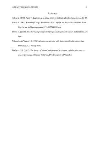 ADVANTAGES OF LAPTOPS 5
References:
Allen, K. (2004, April 7). Laptop use is sitting pretty with high schools. Daily Herald, 53-55.
Barth, S. (2003). Knowledge to go. Personal toolkit: Laptops are discussed. Retrieved from
http://www.highbeam.com/doc/1G1-105744900.html
Davis, H. (2006). Anywhere computing with laptops: Making mobile easier. Indianapolis, IN:
Que.
Nilson, L., & Weaver, B. (2005). Enhancing learning with laptops in the classroom. San
Francisco, CA: Jossey-Bass.
Wallace, J. R. (2012). The impact of shared and personal devices on collaborative process
and performance. (Thesis). Waterloo, ON: University of Waterloo.
 