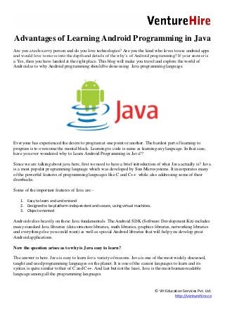© VH Education Services Pvt. Ltd.
http://venturehire.co
Advantages of Learning Android Programming in Java
Are you a tech-savvy person and do you love technologies? Are you the kind who loves to use android apps
and would love to move into the depth and details of the why’s of Android programming? If your answer is
a Yes, then you have landed at the right place. This blog will make you travel and explore the world of
Android as to why Android programming should be done using Java programming language.
Everyone has experienced the desire to program at one point or another. The hardest part of learning to
program is to overcome the mental block. Learning to code is same as learning any language. In that case,
have you ever wondered why to Learn Android Programming in Java??
Since we are talking about java here, first we need to have a brief introduction of what Java actually is? Java
is a most popular programming language which was developed by Sun Microsystems. It incorporates many
of the powerful features of programming languages like C and C++ while also addressing some of their
drawbacks.
Some of the important features of Java are:-
1. Easy to learn and understand
2. Designed to be platform-independent and secure, using virtual machines.
3. Object-oriented
Android relies heavily on these Java fundamentals. The Android SDK (Software Development Kit) includes
many standard Java libraries (data structure libraries, math libraries, graphics libraries, networking libraries
and everything else you could want) as well as special Android libraries that will help you develop great
Android applications.
Now the question arises as to why is Java easy to learn?
The answer is here. Java is easy to learn for a variety of reasons. Java is one of the most widely discussed,
taught and used programming languages on the planet. It is one of the easiest languages to learn and its
syntax is quite similar to that of C and C++. And last but not the least, Java is the most human-readable
language among all the programming languages.
 