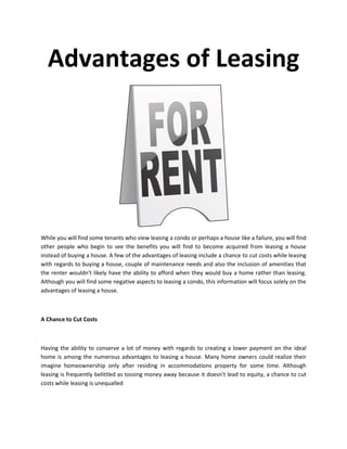 Advantages of Leasing




While you will find some tenants who view leasing a condo or perhaps a house like a failure, you will find
other people who begin to see the benefits you will find to become acquired from leasing a house
instead of buying a house. A few of the advantages of leasing include a chance to cut costs while leasing
with regards to buying a house, couple of maintenance needs and also the inclusion of amenities that
the renter wouldn't likely have the ability to afford when they would buy a home rather than leasing.
Although you will find some negative aspects to leasing a condo, this information will focus solely on the
advantages of leasing a house.



A Chance to Cut Costs



Having the ability to conserve a lot of money with regards to creating a lower payment on the ideal
home is among the numerous advantages to leasing a house. Many home owners could realize their
imagine homeownership only after residing in accommodations property for some time. Although
leasing is frequently belittled as tossing money away because it doesn't lead to equity, a chance to cut
costs while leasing is unequalled
 