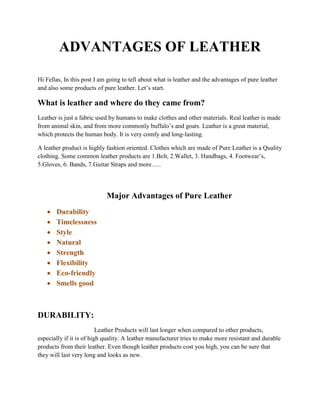 ADVANTAGES OF LEATHER
Hi Fellas, In this post I am going to tell about what is leather and the advantages of pure leather
and also some products of pure leather. Let’s start.
What is leather and where do they came from?
Leather is just a fabric used by humans to make clothes and other materials. Real leather is made
from animal skin, and from more commonly buffalo’s and goats. Leather is a great material,
which protects the human body. It is very comfy and long-lasting.
A leather product is highly fashion oriented. Clothes which are made of Pure Leather is a Quality
clothing. Some common leather products are 1.Belt, 2.Wallet, 3. Handbags, 4. Footwear’s,
5.Gloves, 6. Bands, 7.Guitar Straps and more…..
Major Advantages of Pure Leather
• Durability
• Timelessness
• Style
• Natural
• Strength
• Flexibility
• Eco-friendly
• Smells good
DURABILITY:
Leather Products will last longer when compared to other products,
especially if it is of high quality. A leather manufacturer tries to make more resistant and durable
products from their leather. Even though leather products cost you high, you can be sure that
they will last very long and looks as new.
 