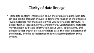 Clarity of data lineage
• Metadata contains information about the origins of a particular data
set and can be granular enough to define information at the attribute
level; metadata may maintain allowed values for a data attribute, its
proper format, location, owner, and steward. Operationally, metadata
may maintain auditable information about users, applications, and
processes that create, delete, or change data, the exact timestamp of
the change, and the authorization that was used to perform these
actions.
 