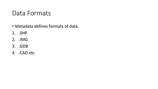 Data Formats
• Metadata defines formats of data.
1. .SHP
2. .IMG
3. .GDB
4. .CAD etc
 