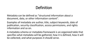 Definition
Metadata can be defined as “structured information about a
document, data, or other information content”.
Examples of metadata are author, title, subject keywords, date of
publication, security classification, access permissions, and rights
information and so on.
A metadata schema or metadata framework is an organized table that
specifies what metadata will be gathered, how it is defined, how it will
be collected, and what purposes it should serve.
 