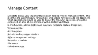 Manage Content
Metadata plays a very important function in helping systems manage content. This
is so that the system knows, for example, who should have access to the document,
which applications should be used to display the file, what operations should be
conducted on a file at given times or within certain workflows.
In this function, administrative and structural metadata capture things like:
Version number
Archiving date
Security and access permissions
Rights management settings
Retention schedule
File format
Linked resources
 