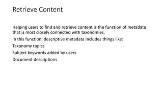 Retrieve Content
Helping users to find and retrieve content is the function of metadata
that is most closely connected with taxonomies.
In this function, descriptive metadata includes things like:
Taxonomy topics
Subject keywords added by users
Document descriptions
 