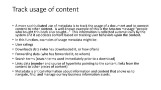 Track usage of content
• A more sophisticated use of metadata is to track the usage of a document and to connect
content to other content. A well-known example of this is the Amazon message “people
who bought this book also bought…” This information is collected automatically by the
system and it associates content based on tracking user behaviors upon the content.
• In this function, examples of usage metadata might be:
• User ratings
• Downloads data (who has downloaded it, or how often)
• Forwarding data (who has forwarded it, to whom)
• Search terms (search terms used immediately prior to a download)
• Links data (number and source of hyperlinks pointing to the content; links from the
content to other pieces of content)
• Metadata is critical information about information and content that allows us to
navigate, find, and manage our key business information assets.
 
