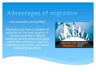 Job vacancies can be filled
Migration can have a number of
benefits for the host country. It
has the potential to fill job
vacancies and develop skills gaps
within the workforce, improve
business productivity, and boost
national productivity
 