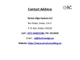 Contact Address
Techno Edge Systems LLC
Bur Dubai, Dubai, U.A.E.
P .O. Box- Dubai-116216
Call : +971-544653108 / 04 -2513636
Email : raj@technoedge.ae
Website: https://www.structurecabling.ae
 