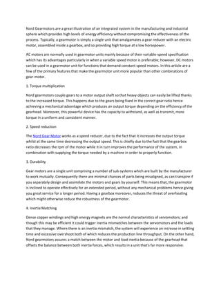 Nord Gearmotors are a great illustration of an integrated system in the manufacturing and industrial
sphere which provides high levels of energy efficiency without compromising the effectiveness of the
process. Typically, a gearmotor is simply a single unit that amalgamates a gear reducer with an electric
motor, assembled inside a gearbox, and so providing high torque at a low horsepower.
AC motors are normally used in gearmotor units mainly because of their variable-speed specification
which has its advantages particularly in when a variable speed motor is preferable; however, DC motors
can be used in a gearmotor unit for functions that demand constant speed motors. In this article are a
few of the primary features that make the gearmotor unit more popular than other combinations of
gear-motor.
1. Torque multiplication
Nord gearmotors couple gears to a motor output shaft so that heavy objects can easily be lifted thanks
to the increased torque. This happens due to the gears being fixed in the correct gear ratio hence
achieving a mechanical advantage which produces an output torque depending on the efficiency of the
gearhead. Moreover, this powerful device has the capacity to withstand, as well as transmit, more
torque in a uniform and consistent manner.
2. Speed reduction
The Nord Gear Motor works as a speed reducer, due to the fact that it increases the output torque
whilst at the same time decreasing the output speed. This is chiefly due to the fact that the gearbox
ratio decreases the rpm of the motor while it in turn improves the performance of the system, in
combination with supplying the torque needed by a machine in order to properly function.
3. Durability
Gear motors are a single unit comprising a number of sub-systems which are built by the manufacturer
to work mutually. Consequently there are minimal chances of parts being misaligned, as can transpire if
you separately design and assimilate the motors and gears by yourself. This means that, the gearmotor
is inclined to operate effectively for an extended period, without any mechanical problems hence giving
you great service for a longer period. Having a gearbox moreover, reduces the threat of overheating
which might otherwise reduce the robustness of the gearmotor.
4. Inertia Matching
Dense copper windings and high energy magnets are the normal characteristics of servomotors; and
though this may be efficient it could trigger inertia mismatches between the servomotors and the loads
that they manage. Where there is an inertia mismatch, the system will experience an increase in settling
time and excessive overshoot both of which reduces the production line throughput. On the other hand,
Nord gearmotors assures a match between the motor and load inertia because of the gearhead that
offsets the balance between both inertia forces, which results in a unit that's far more responsive.
 