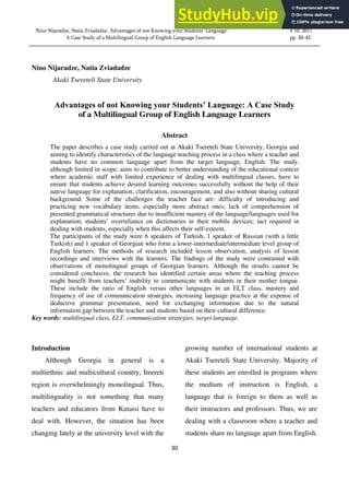 30
Nino Nijaradze, Natia Zviadadze, Advantages of not Knowing your Students’ Language: # 10. 2017
A Case Study of a Multilingual Group of English Language Learners pp. 30-42
Nino Nijaradze, Natia Zviadadze
Akaki Tsereteli State University
Advantages of not Knowing your Students’ Language: A Case Study
of a Multilingual Group of English Language Learners
Abstract
The paper describes a case study carried out at Akaki Tsereteli State University, Georgia and
aiming to identify characteristics of the language teaching process in a class where a teacher and
students have no common language apart from the target language, English. The study,
although limited in scope, aims to contribute to better understanding of the educational context
where academic staff with limited experience of dealing with multilingual classes, have to
ensure that students achieve desired learning outcomes successfully without the help of their
native language for explanation, clarification, encouragement, and also without sharing cultural
background. Some of the challenges the teacher face are: difficulty of introducing and
practicing new vocabulary items, especially more abstract ones; lack of comprehension of
presented grammatical structures due to insufficient mastery of the language/languages used for
explanation; students’ overreliance on dictionaries in their mobile devices; tact required in
dealing with students, especially when this affects their self-esteem.
The participants of the study were 6 speakers of Turkish, 1 speaker of Russian (with a little
Turkish) and 1 speaker of Georgian who form a lower-intermediate/intermediate level group of
English learners. The methods of research included lesson observation, analysis of lesson
recordings and interviews with the learners. The findings of the study were contrasted with
observations of monolingual groups of Georgian learners. Although the results cannot be
considered conclusive, the research has identified certain areas where the teaching process
might benefit from teachers’ inability to communicate with students in their mother tongue.
These include the ratio of English versus other languages in an ELT class, mastery and
frequency of use of communication strategies, increasing language practice at the expense of
deductive grammar presentation, need for exchanging information due to the natural
information gap between the teacher and students based on their cultural difference.
Key words: multilingual class, ELT, communication strategies, target language.
Introduction
Although Georgia in general is a
multiethnic and multicultural country, Imereti
region is overwhelmingly monolingual. Thus,
multilinguality is not something that many
teachers and educators from Kutaisi have to
deal with. However, the situation has been
changing lately at the university level with the
growing number of international students at
Akaki Tsereteli State University. Majority of
these students are enrolled in programs where
the medium of instruction is English, a
language that is foreign to them as well as
their instructors and professors. Thus, we are
dealing with a classroom where a teacher and
students share no language apart from English.
 