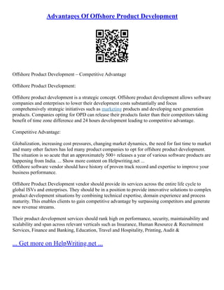 Advantages Of Offshore Product Development
Offshore Product Development – Competitive Advantage
Offshore Product Development:
Offshore product development is a strategic concept. Offshore product development allows software
companies and enterprises to lower their development costs substantially and focus
comprehensively strategic initiatives such as marketing products and developing next generation
products. Companies opting for OPD can release their products faster than their competitors taking
benefit of time zone difference and 24 hours development leading to competitive advantage.
Competitive Advantage:
Globalization, increasing cost pressures, changing market dynamics, the need for fast time to market
and many other factors has led many product companies to opt for offshore product development.
The situation is so acute that an approximately 500+ releases a year of various software products are
happening from India. ... Show more content on Helpwriting.net ...
Offshore software vendor should have history of proven track record and expertise to improve your
business performance.
Offshore Product Development vendor should provide its services across the entire life cycle to
global ISVs and enterprises. They should be in a position to provide innovative solutions to complex
product development situations by combining technical expertise, domain experience and process
maturity. This enables clients to gain competitive advantage by surpassing competitors and generate
new revenue streams.
Their product development services should rank high on performance, security, maintainability and
scalability and span across relevant verticals such as Insurance, Human Resource & Recruitment
Services, Finance and Banking, Education, Travel and Hospitality, Printing, Audit &
... Get more on HelpWriting.net ...
 