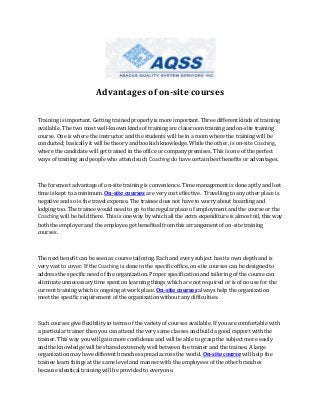 Advantages of on-site courses
Training is important. Getting trained properly is more important. Three different kinds of training
available. The two most well-known kinds of training are classroom training and on-site training
course. One is where the instructor and the students will be in a room where the training will be
conducted; basically it will be theory and bookish knowledge. While the other, is on-site Coaching,
where the candidate will get trained in the office or company premises. This is one of the perfect
ways of training and people who attend such Coaching do have certain best benefits or advantages.

The foremost advantage of on-site training is convenience. Time management is done aptly and lost
time is kept to a minimum. On-site courses are very cost effective. Travelling to any other place is
negative and so is the travel expense. The trainee does not have to worry about boarding and
lodging too. The trainee would need to go to the regular place of employment and the course or the
Coaching will be held there. This is one way by which all the extra expenditure is almost nil, this way
both the employer and the employee get benefited from this arrangement of on-site training
courses.

The next benefit can be seen as course tailoring. Each and every subject has its own depth and is
very vast to cover. If the Coaching is done in the specific office, on-site courses can be designed to
address the specific need of the organization. Proper specification and tailoring of the course can
eliminate unnecessary time spent on learning things which are not required or is of no use for the
current training which is ongoing at work place. On-site courses always help the organization
meet the specific requirement of the organization without any difficulties.

Such courses give flexibility in terms of the variety of courses available. If you are comfortable with
a particular trainer then you can attend the very same classes and build a good rapport with the
trainer. This way you will gain more confidence and will be able to grasp the subject more easily
and the knowledge will be shared extremely well between the trainer and the trainee. A large
organization may have different branches spread across the world. On-site course will help the
trainee learn things at the same level and manner with the employees of the other branches
because identical training will be provided to everyone.

 